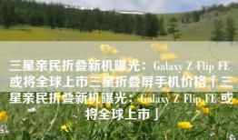 三星亲民折叠新机曝光：Galaxy Z Flip FE 或将全球上市三星折叠屏手机价格「三星亲民折叠新机曝光：Galaxy Z Flip FE 或将全球上市」