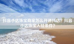 抖音小店珠宝商家怎么开通抖店？抖音小店珠宝入驻条件？