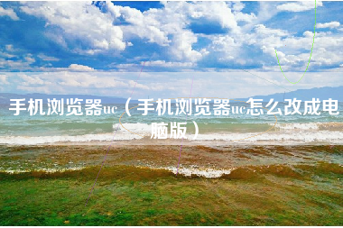 手机浏览器uc（手机浏览器uc怎么改成电脑版）