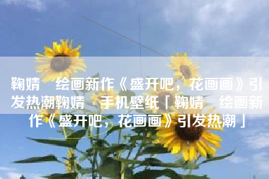鞠婧祎绘画新作《盛开吧，花画画》引发热潮鞠婧祎手机壁纸「鞠婧祎绘画新作《盛开吧，花画画》引发热潮」